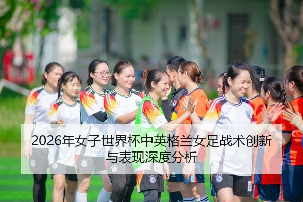 2026年女子世界杯中英格兰女足战术创新与表现深度分析
