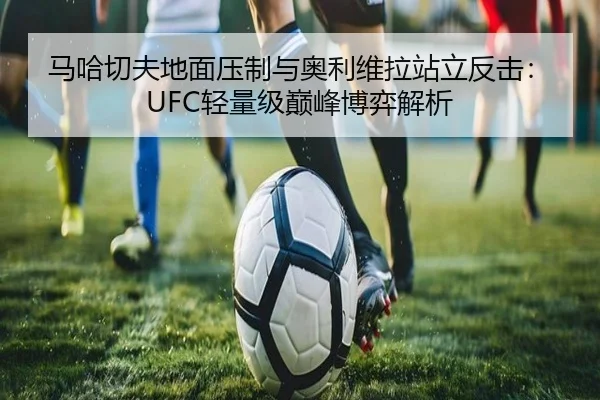 马哈切夫地面压制与奥利维拉站立反击：UFC轻量级巅峰博弈解析