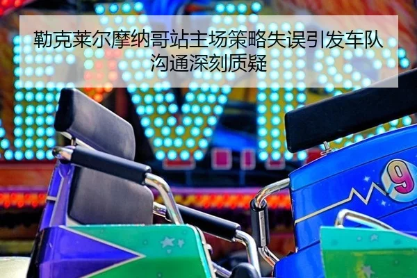 勒克莱尔摩纳哥站主场策略失误引发车队沟通深刻质疑