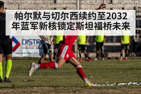 帕尔默与切尔西续约至2032年蓝军新核锁定斯坦福桥未来