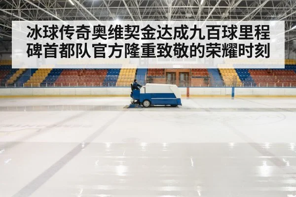 冰球传奇奥维契金达成九百球里程碑首都队官方隆重致敬的荣耀时刻